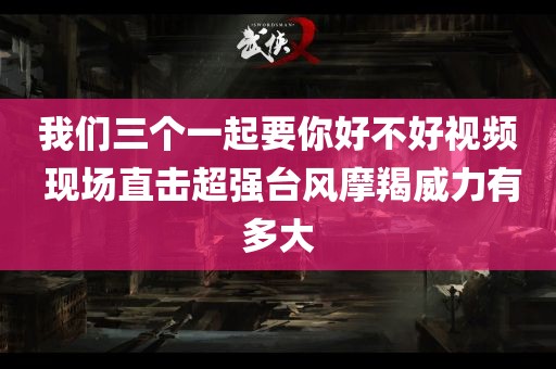 我们三个一起要你好不好视频 现场直击超强台风摩羯威力有多大