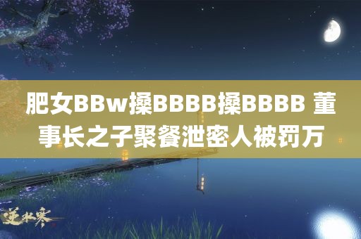 肥女BBw搡BBBB搡BBBB 董事长之子聚餐泄密人被罚万