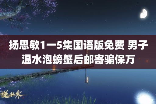 扬思敏1一5集国语版免费 男子温水泡螃蟹后邮寄骗保万