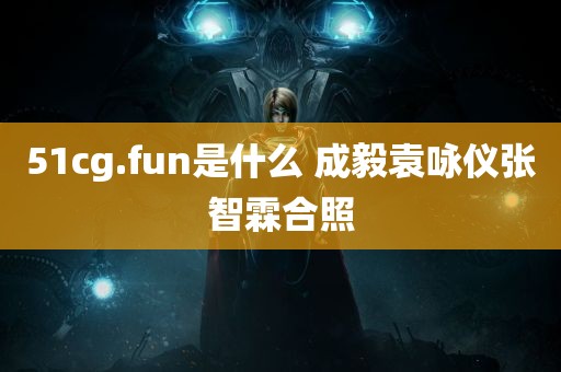 51cg.fun是什么 成毅袁咏仪张智霖合照