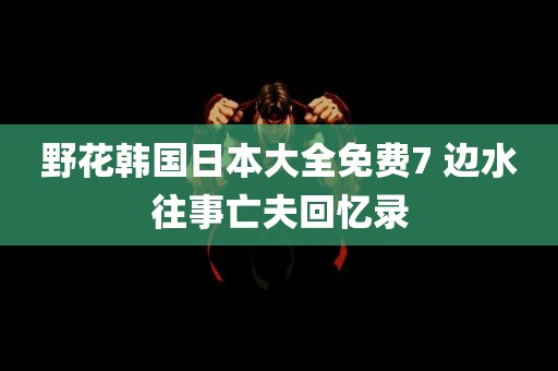 野花韩国日本大全免费7 边水往事亡夫回忆录