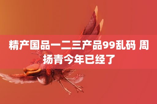 精产国品一二三产品99乱码 周扬青今年已经了