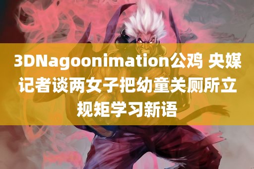 3DNagoonimation公鸡 央媒记者谈两女子把幼童关厕所立规矩学习新语