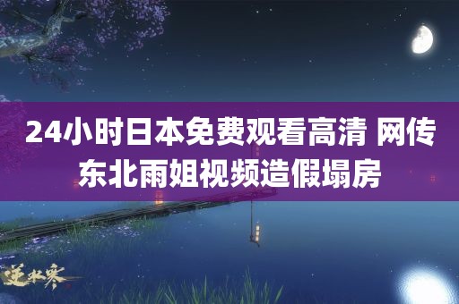 24小时日本免费观看高清 网传东北雨姐视频造假塌房