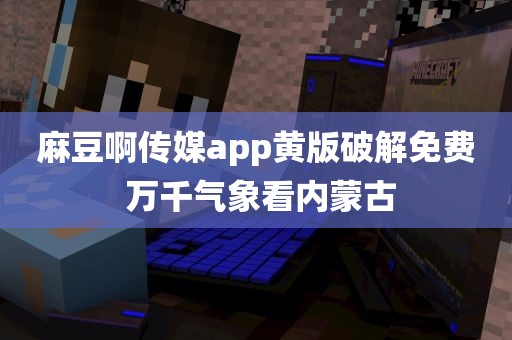 麻豆啊传媒app黄版破解免费 万千气象看内蒙古