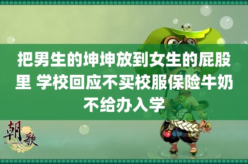 把男生的坤坤放到女生的屁股里 学校回应不买校服保险牛奶不给办入学