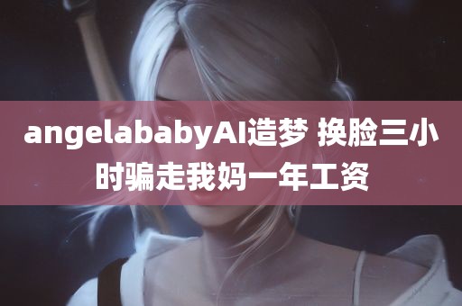 angelababyAI造梦 换脸三小时骗走我妈一年工资