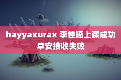 hayyaxurax 李佳琦上课成功早安接收失败