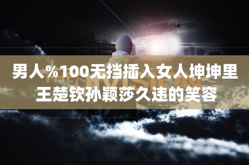 男人%100无挡插入女人坤坤里 王楚钦孙颖莎久违的笑容