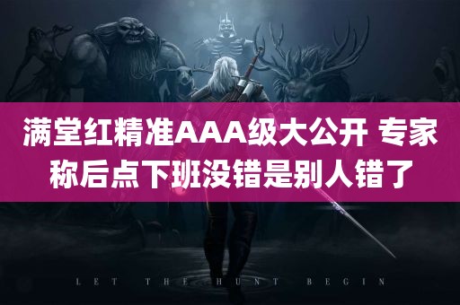 满堂红精准AAA级大公开 专家称后点下班没错是别人错了