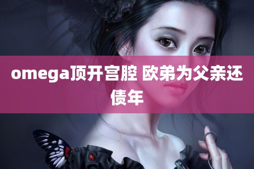 omega顶开宫腔 欧弟为父亲还债年