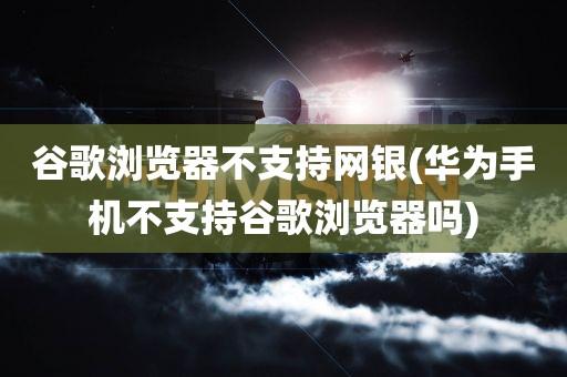 谷歌浏览器不支持网银(华为手机不支持谷歌浏览器吗)