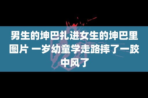 男生的坤巴扎进女生的坤巴里图片 一岁幼童学走路摔了一跤中风了