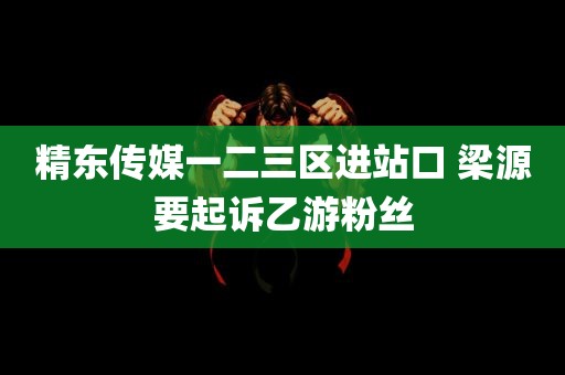 精东传媒一二三区进站口 梁源要起诉乙游粉丝