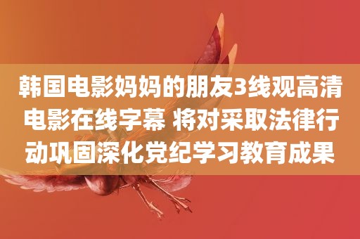 韩国电影妈妈的朋友3线观高清电影在线字幕 将对采取法律行动巩固深化党纪学习教育成果