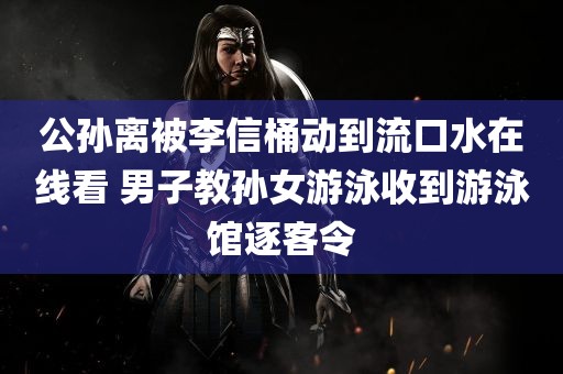 公孙离被李信桶动到流口水在线看 男子教孙女游泳收到游泳馆逐客令