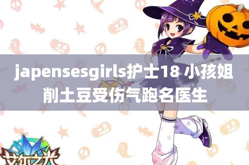 japensesgirls护士18 小孩姐削土豆受伤气跑名医生