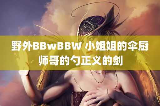 野外BBwBBW 小姐姐的伞厨师哥的勺正义的剑