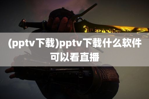 (pptv下载)pptv下载什么软件可以看直播