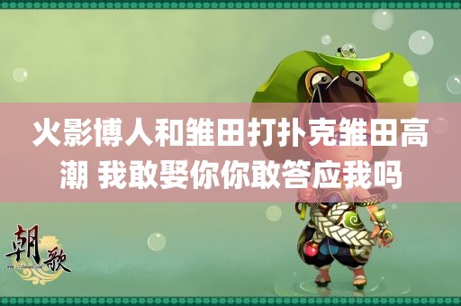 火影博人和雏田打扑克雏田高潮 我敢娶你你敢答应我吗