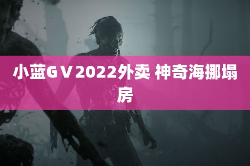 小蓝GⅤ2022外卖 神奇海挪塌房