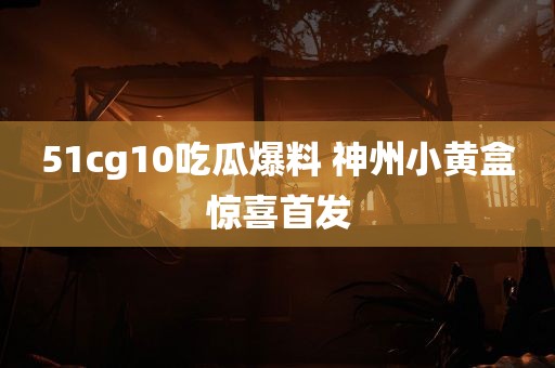 51cg10吃瓜爆料 神州小黄盒惊喜首发