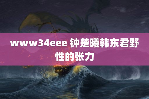 www34eee 钟楚曦韩东君野性的张力