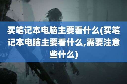 买笔记本电脑主要看什么(买笔记本电脑主要看什么,需要注意些什么)