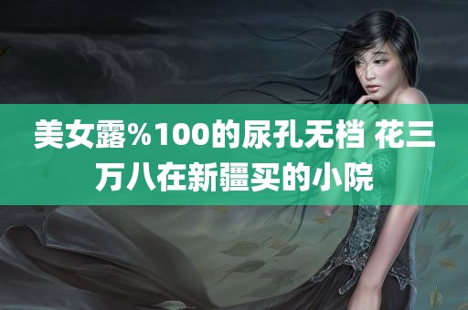 美女露%100的尿孔无档 花三万八在新疆买的小院