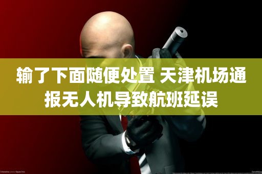 输了下面随便处置 天津机场通报无人机导致航班延误