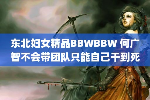 东北妇女精品BBWBBW 何广智不会带团队只能自己干到死