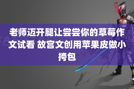 老师迈开腿让尝尝你的草莓作文试看 故宫文创用苹果皮做小挎包