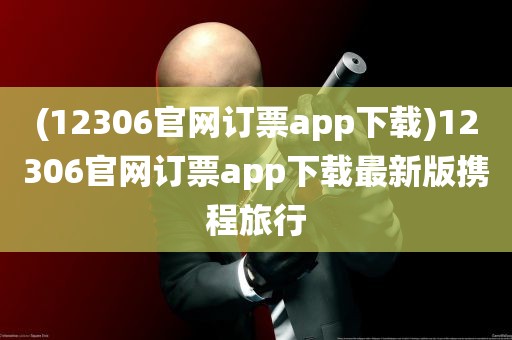 (12306官网订票app下载)12306官网订票app下载最新版携程旅行