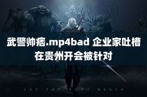 武警帅痞.mp4bad 企业家吐槽在贵州开会被针对