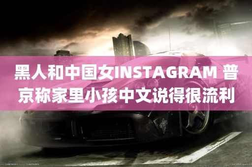 黑人和中国女INSTAGRAM 普京称家里小孩中文说得很流利