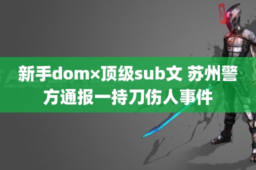 新手dom×顶级sub文 苏州警方通报一持刀伤人事件