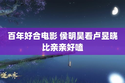 百年好合电影 侯明昊看卢昱晓比亲亲好嗑