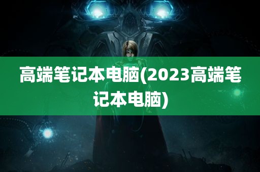 高端笔记本电脑(2023高端笔记本电脑)