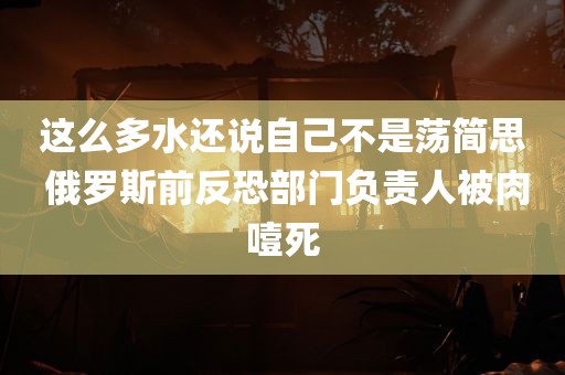 这么多水还说自己不是荡简思 俄罗斯前反恐部门负责人被肉噎死