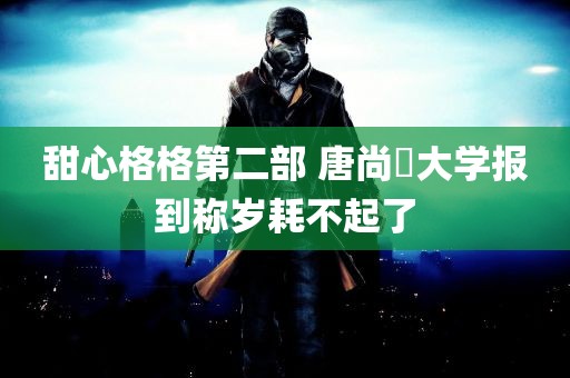 甜心格格第二部 唐尚珺大学报到称岁耗不起了