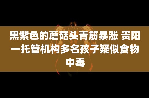 黑紫色的蘑菇头青筋暴涨 贵阳一托管机构多名孩子疑似食物中毒