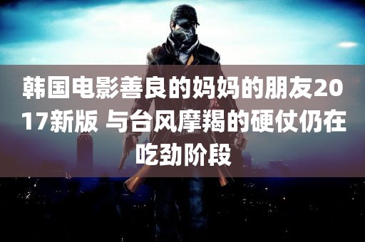 韩国电影善良的妈妈的朋友2017新版 与台风摩羯的硬仗仍在吃劲阶段