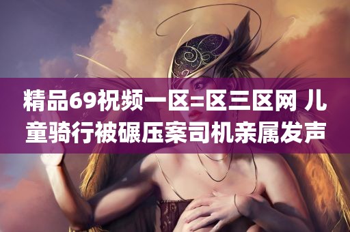 精品69祝频一区=区三区网 儿童骑行被碾压案司机亲属发声