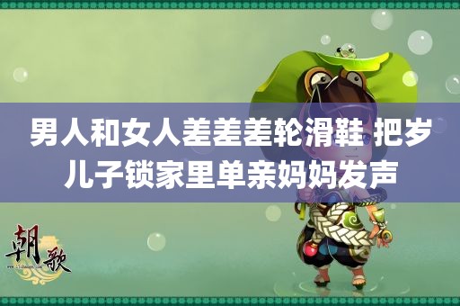 男人和女人差差差轮滑鞋 把岁儿子锁家里单亲妈妈发声