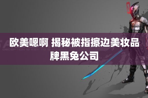 欧美嗯啊 揭秘被指擦边美妆品牌黑兔公司