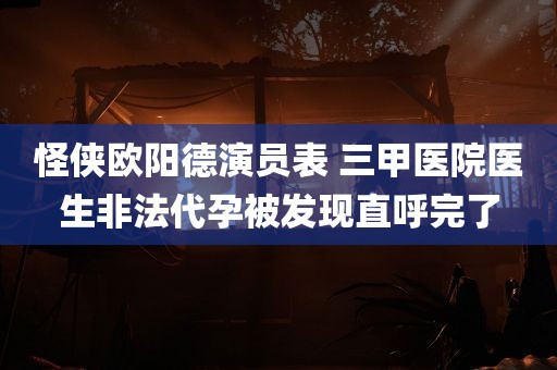 怪侠欧阳德演员表 三甲医院医生非法代孕被发现直呼完了