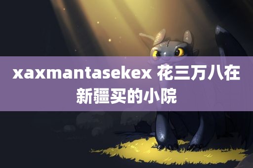 xaxmantasekex 花三万八在新疆买的小院