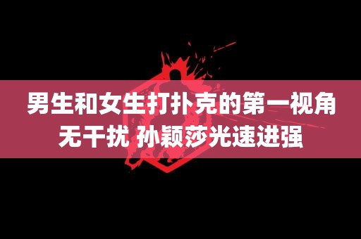 男生和女生打扑克的第一视角无干扰 孙颖莎光速进强