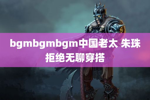 bgmbgmbgm中国老太 朱珠拒绝无聊穿搭