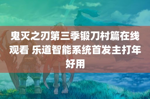 鬼灭之刃第三季锻刀村篇在线观看 乐道智能系统首发主打年好用